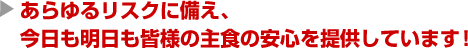 あらゆるリスクに備え、
今日も明日も皆様の主食の安心を提供しています！